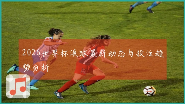 2026世界杯滚球最新动态与投注趋势分析