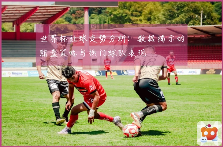 世界杯让球走势分析：数据揭示的赌盘策略与热门球队表现