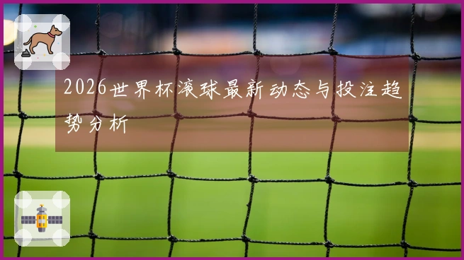 2026世界杯滚球最新动态与投注趋势分析